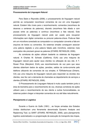 Inteligência Artificial: Conceitos e Aplicações -
DENNIS DOS SANTOS GOMES
Revista Olhar Científico – Faculdades Associadas de Ariquemes – V. 01, n.2, Ago./Dez. 2010 243
Processamento de Linguagem Natural
Para Stairs e Reynolds (2006), o processamento de linguagem natural
permite ao computador reconhecer comandos de voz em uma linguagem
natural. Existem três níveis para o reconhecimento: comandos (reconhece de
dezenas a centenas de palavras), discreto (reconhece fala ditada e com
pausas entre as palavras) e contínuo (reconhece a fala natural). Este
processamento de linguagem natural pode ser usado para recuperar
informações sem digitar comandos ou procurar palavras-chave. Pode-se falar
em um microfone conectado ao computador e o computador converte a fala em
arquivos de textos ou comandos. Os sistemas simples conseguem associar
uma palavra digitada a uma palavra falada pelo microfone, sistemas mais
avançados não precisam gravar as palavras (STAIRS; REYNOLDS, 2006).
As corretoras de ações utilizam bastante os sistemas de linguagem
natural. A Charles M. Schwab (Califórnia, EUA) usa uma máquina de
linguagem natural para ajudar seus clientes na utilização de seu site. A T.
Rower Price (Maryland, EUA) usa reconhecimento de voz para que seus
clientes obtenham dados de ações, pensões, saldos de conta-corrente pelo
telefone utilizando de comandos de voz simples. A TDWaterhouse (Ontario,
CA) usa uma máquina de linguagem natural para responder as dúvidas dos
clientes, isso fez cair a demanda de chamadas ao departamento de serviços a
clientes (STAIRS; REYNOLDS, 2006).
O Processamento de Linguagem Natural é muito usado também junto à
área de biometria para o reconhecimento de voz, diversas corretoras de ações
utilizam para o reconhecimento de seu cliente e outras funcionalidades, os
sistemas podem chegar a interpretar comandos de voz até falas naturalmente.
Planejamento e Logística
Durante a Guerra do Golfo (1991) , as forças armadas dos Estados
Unidos distribuíram uma ferramenta denominada Dynamic Analysis and
Replanning Tool, ou DART (STAIRS; REYNOLDS, 2006), para planejamento
logístico automatizado e a programação de execução do transporte das tropas.
 