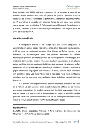 Inteligência Artificial: Conceitos e Aplicações -
DENNIS DOS SANTOS GOMES
Revista Olhar Científico – Faculdades Associadas de Ariquemes – V. 01, n.2, Ago./Dez. 2010 244
Isso envolveu até 50.000 veículos, transporte de carga aérea e pessoal ao
mesmo tempo, levando em conta os pontos de partida, destinos, rotas e
resolução de conflitos, entre todos os parâmetros. As técnicas de planejamento
da IA permitiram a geração em algumas horas de um plano que exigiria
semanas com outros métodos. A Defense Advanced Research Project Agency
(DARPA) declarou que essa única aplicação compensou com folga os seus 30
anos de investido em IA.
Considerações Finais
A inteligência artificial é um campo que está sendo pesquisado e
aprimorado em grande escala nos últimos anos, além das áreas citadas acima,
a IA faz parte de muitas outras áreas. Hoje têm-se as Redes Neurais e os
conceitos de Aprendizagem, além das grandes inovações no mundo
tecnológico aplicados em áreas que não se achava possível sua utilização. Na
medicina, por exemplo, existem robôs que auxiliam nas cirurgias e em alguns
casos o médico apenas precisa controlá-los e sua presença na sala nem se faz
necessária. Outro grande exemplo da utilização da IA é no mundo dos games e
jogos eletrônicos, linguagens com PROLOG e LISP, aplicam seus conceitos
em algoritmos cada vez mais inteligentes e nos jogos mais reais a máquina
simula os acertos e erros de quem está por trás de tudo isso, os controladores
humanos.
A IA ainda é tabu dependendo do assunto abordado, ainda não se sabe
se o homem vai ser capaz de criar a real inteligência artificial, ou ao menos
desvendar os princípios do cérebro humano que é a base sua criação. Hoje, o
que se sabe é que seus conceitos desenvolvidos ao longo de anos têm trazido
grandes benefícios para humanidade e que de um modo geral ela sempre vai
inovar e evoluir gradativamente (STAIRS; REYNOLDS, 2006).
REFERÊNCIAS
BARONE, Dante. Sociedades Artificiais: A Nova Fronteira da Inteligência nas
Máquinas. 1. ed. Porto Alegre: Bookman, 2003.
 