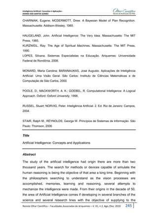 Inteligência Artificial: Conceitos e Aplicações -
DENNIS DOS SANTOS GOMES
Revista Olhar Científico – Faculdades Associadas de Ariquemes – V. 01, n.2, Ago./Dez. 2010 245
CHARNIAK, Eugene; MCDERMOTT, Drew. A Bayesian Model of Plan Recognition.
Massachusetts: Addison-Wesley, 1985.
HAUGELAND, John. Artificial Intelligence: The Very Idea. Massachusetts: The MIT
Press, 1985.
KURZWEIL, Ray. The Age of Spiritual Machines. Massachusetts: The MIT Press,
1990.
LOPES, Silvana. Sistemas Especialistas na Educação. Ariquemes: Universidade
Federal de Rondônia, 2008.
MONARD, Maria Carolina; BARANAUKAS, José Augusto. Aplicações de Inteligência
Artificial: Uma Visão Geral. São Carlos: Instituto de Ciências Matemáticas e de
Computação de São Carlos, 2000.
POOLE, D.; MACKWORTH, A. K.; GOEBEL, R. Computational Intelligence: A Logical
Approach. Oxford: Oxford University, 1998.
RUSSEL, Stuart; NORVIG, Peter. Inteligência Artificial. 2. Ed. Rio de Janeiro: Campos,
2004.
STAIR, Ralph M.; REYNOLDS, George W. Princípios de Sistemas de Informação. São
Paulo: Thomson, 2006
Title
Artificial Intelligence: Concepts and Applications
Abstract
The study of the artificial intelligence had origin there are more than two
thousand years. The search for methods or devices capable of simulate the
human reasoning is being the objective of that area a long time. Beginning with
the philosophers searching to understand as the vision processes are
accomplished, memories, learning and reasoning, several attempts to
mechanize the intelligence were made. From their origins in the decade of 50,
the area of Artificial Intelligence comes if developing in several branches of the
science and several research lines with the objective of supplying to the
 