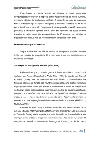Inteligência Artificial: Conceitos e Aplicações -
DENNIS DOS SANTOS GOMES
Revista Olhar Científico – Faculdades Associadas de Ariquemes – V. 01, n.2, Ago./Dez. 2010 236
Para Russel e Norvig (2004), os filósofos já muito antes dos
computadores procuravam a resposta para o funcionamento da mente humana,
o mesmo objetivo da inteligência artificial. A asserção de que as máquinas
talvez pudessem agir de forma inteligente é chamada hipótese de IA fraca
pelos filósofos e, a ascensão de que as máquinas que o fazem estão realmente
pensando é chamada hipótese de IA forte. Por questões de éticas de seu
trabalho, a maior parte dos pesquisadores de IA assume em princípio a
hipótese de IA fraca, e não se preocupam com a hipótese da IA forte.
História da Inteligência Artificial
Segue adiante um resumo da história da Inteligência Artificial que deu
início nos meados da década de 50 e hoje, suas áreas têm revolucionado o
mundo da tecnologia.
A Geração da Inteligência Artificial (1943-1955)
Pode-se dizer que o primeiro grande trabalho reconhecido como IA foi
realizado por Warrem Macculloch e Walter Pitts (1943). De acordo com Russell
e Norvig (2004), eles se basearam em três fontes: “o conhecimento da
fisiologia básica e da função dos neurônios do cérebro, uma análise formal da
lógica proposicional criada por Russell e Whitehead e a teoria da computação
de Turing”. Esses pesquisadores sugeriram um modelo de neurônios artificiais,
no qual, cada neurônio era caracterizado por “ligado” ou “desligado”, desse
modo, o estado de um neurônio era analisado como, “equivalente em termos
concretos a uma proposição que definia seu estímulo adequado” (RUSSELL;
NORVIG, 2004).
Contudo, foi Alan Turing o primeiro a articular uma visão completa da IA
em seu artigo de 1950 “Computing Machinery and Intelligency”. Ele apresentou
o Teste de Turing, onde sugeriu um teste baseado na impossibilidade de
distinguir entre entidades inegavelmente inteligentes, “os seres humanos”. O
computador passará no teste se um interrogador humano, depois de propor
 