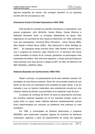 Inteligência Artificial: Conceitos e Aplicações -
DENNIS DOS SANTOS GOMES
Revista Olhar Científico – Faculdades Associadas de Ariquemes – V. 01, n.2, Ago./Dez. 2010 237
algumas perguntas por escrito, não conseguir descobrir se as respostas
escritas vêm de uma pessoa ou não.
Entusiasmo Inicial e Grandes Expectativas (1952-1969)
Este período foi marcado por grandes entusiasmos e expectativas, mas
poucos progressos, John McCarthy, Hyman Minsky, Claude Shannon e
Nathaniel Rochester foram os principais idealizadores da época. Eles
organizaram um seminário de dois meses em Dartmouth, em 1956, onde havia
mais seis participantes: Trenchard More (Princeton) , Arthur Samuel (IBM),
Allen Newell e Herbet Simon (CMU) , Ray Solomonoff e Oliver Selfridge do
(MIT) . Os destaques desse encontro foram: Allen Newell e Herbet Simon,
com o programa de raciocínio Logic Theorist (LT). O seminário não trouxe
muitas novidades no campo da IA, contudo, apresentou os personagens mais
importantes da história. “Nos vinte anos seguintes, o campo seria dominado por
essas pessoas e por seus alunos e colegas do MIT, da CMU, de Stanford e da
IBM” (RUSSELL; NORVIG, 2004).
Sistemas Baseados em Conhecimento (1966-1979)
Desde o princípio, os pesquisadores de IA eram bastante ousados nos
presságios de seus futuros sucessos. Simon fez uma previsão taxativa de que
dentro de dez anos um computador teria condições de jogar xadrez e de ser
campeão e que um teorema matemático seria amplamente provado por uma
máquina. Apesar de otimista, suas previsões só se realizariam após 40 anos.
O excesso de confiança de Simon se devia ao desempenho promissor
dos primeiros sistemas baseados em IA em exemplos simples, porém em
quase todos os casos, esses sistemas falhavam desastrosamente quando
foram experimentados em conjuntos de problemas mais extensos ou mais
complexos.
Em 1969, a Universidade de Stanford desenvolveu o programa
DENDRAL para desenvolver soluções capazes de encontrar as estruturas
moleculares orgânicas a partir da espectrometria de massa das ligações
 
