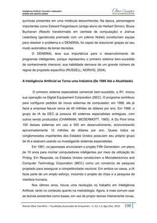 Inteligência Artificial: Conceitos e Aplicações -
DENNIS DOS SANTOS GOMES
Revista Olhar Científico – Faculdades Associadas de Ariquemes – V. 01, n.2, Ago./Dez. 2010 238
químicas presentes em uma molécula desconhecida. Na época, personagens
importantes como Edward Feigenbaum (antigo aluno de Herbert Simon), Bruce
Buchanan (filósofo transformado em cientista de computação) e Joshua
Lederberg (geneticista premiado com um prêmio Nobel) constituíram equipe
para resolver o problema e o DENDRAL foi capaz de solucionar graças ao seu
modo automático de tomar decisões.
O DENDRAL teve sua importância para o desenvolvimento de
programas inteligentes, porque representou o primeiro sistema bem-sucedido
de conhecimento intensivo: sua habilidade derivava de um grande número de
regras de propósito específico (RUSSELL; NORVIG, 2004).
A Inteligência Artificial se Torna uma Indústria (De 1980 Até a Atualidade)
O primeiro sistema especialista comercial bem-sucedido, o R1, iniciou
sua operação na Digital Equipament Corporation (DEC). O programa contribuiu
para configurar pedidos de novos sistemas de computador; em 1986, ele já
fazia a empresa faturar cerca de 40 milhões de dólares por ano. Em 1988, o
grupo de IA da DEC já possuía 40 sistemas especialistas entregues, com
outros sendo produzidos (CHARNIAK; MCDERMOTT, 1985). A Du Pont tinha
100 desses sistemas em uso e 500 em desenvolvimento, economizando
aproximadamente 10 milhões de dólares por ano. Quase todos os
conglomerados importantes dos Estados Unidos possuíam seu próprio grupo
de IA e estavam usando ou investigando sistemas especialistas.
Em 1981, os japoneses anunciaram o projeto Fifth Generation, um plano
de 10 anos para montar computadores inteligentes por meio da utilização do
Prolog. Em Resposta, os Estados Unidos constituíram a Microelectronics and
Computer Technology Corporation (MCC) como um consórcio de pesquisa
projetado para assegurar a competitividade nacional. Em ambos os casos, a IA
fazia parte de um amplo esforço, incluindo o projeto de chips e a pesquisa da
interface humana.
Nos últimos anos, houve uma revolução no trabalho em Inteligência
Artificial, tanto no conteúdo quanto na metodologia. Agora, é mais comum usar
as teorias existentes como bases, em vez de propor teorias inteiramente novas,
 