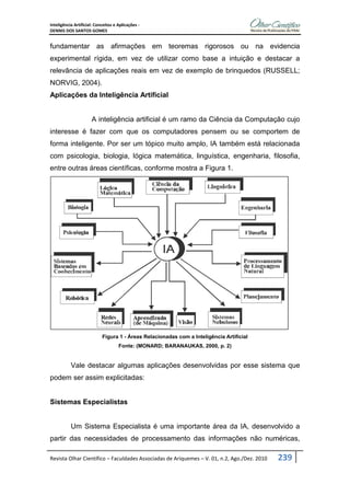 Inteligência Artificial: Conceitos e Aplicações -
DENNIS DOS SANTOS GOMES
Revista Olhar Científico – Faculdades Associadas de Ariquemes – V. 01, n.2, Ago./Dez. 2010 239
fundamentar as afirmações em teoremas rigorosos ou na evidencia
experimental rígida, em vez de utilizar como base a intuição e destacar a
relevância de aplicações reais em vez de exemplo de brinquedos (RUSSELL;
NORVIG, 2004).
Aplicações da Inteligência Artificial
A inteligência artificial é um ramo da Ciência da Computação cujo
interesse é fazer com que os computadores pensem ou se comportem de
forma inteligente. Por ser um tópico muito amplo, IA também está relacionada
com psicologia, biologia, lógica matemática, linguística, engenharia, filosofia,
entre outras áreas científicas, conforme mostra a Figura 1.
Figura 1 - Áreas Relacionadas com a Inteligência Artificial
Fonte: (MONARD; BARANAUKAS, 2000, p. 2)
Vale destacar algumas aplicações desenvolvidas por esse sistema que
podem ser assim explicitadas:
Sistemas Especialistas
Um Sistema Especialista é uma importante área da IA, desenvolvido a
partir das necessidades de processamento das informações não numéricas,
 