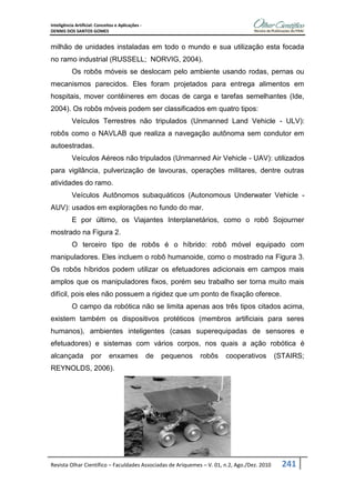 Inteligência Artificial: Conceitos e Aplicações -
DENNIS DOS SANTOS GOMES
Revista Olhar Científico – Faculdades Associadas de Ariquemes – V. 01, n.2, Ago./Dez. 2010 241
milhão de unidades instaladas em todo o mundo e sua utilização esta focada
no ramo industrial (RUSSELL; NORVIG, 2004).
Os robôs móveis se deslocam pelo ambiente usando rodas, pernas ou
mecanismos parecidos. Eles foram projetados para entrega alimentos em
hospitais, mover contêineres em docas de carga e tarefas semelhantes (Ide,
2004). Os robôs móveis podem ser classificados em quatro tipos:
Veículos Terrestres não tripulados (Unmanned Land Vehicle - ULV):
robôs como o NAVLAB que realiza a navegação autônoma sem condutor em
autoestradas.
Veículos Aéreos não tripulados (Unmanned Air Vehicle - UAV): utilizados
para vigilância, pulverização de lavouras, operações militares, dentre outras
atividades do ramo.
Veículos Autônomos subaquáticos (Autonomous Underwater Vehicle -
AUV): usados em explorações no fundo do mar.
E por último, os Viajantes Interplanetários, como o robô Sojourner
mostrado na Figura 2.
O terceiro tipo de robôs é o híbrido: robô móvel equipado com
manipuladores. Eles incluem o robô humanoide, como o mostrado na Figura 3.
Os robôs híbridos podem utilizar os efetuadores adicionais em campos mais
amplos que os manipuladores fixos, porém seu trabalho ser torna muito mais
difícil, pois eles não possuem a rigidez que um ponto de fixação oferece.
O campo da robótica não se limita apenas aos três tipos citados acima,
existem também os dispositivos protéticos (membros artificiais para seres
humanos), ambientes inteligentes (casas superequipadas de sensores e
efetuadores) e sistemas com vários corpos, nos quais a ação robótica é
alcançada por enxames de pequenos robôs cooperativos (STAIRS;
REYNOLDS, 2006).
 
