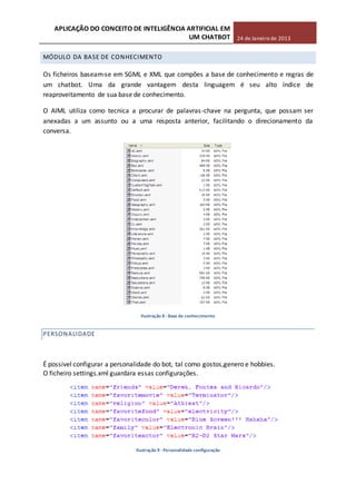 APLICAÇÃO DO CONCEITO DE INTELIGÊNCIA ARTIFICIAL EM
UM CHATBOT 24 de Janeiro de 2013
MÓDULO DA BASE DE CONHECIMENTO
Os ficheiros baseam-se em SGML e XML que compões a base de conhecimento e regras de
um chatbot. Uma da grande vantagem desta linguagem é seu alto índice de
reaproveitamento de sua base de conhecimento.
O AIML utiliza como tecnica a procurar de palavras-chave na pergunta, que possam ser
anexadas a um assunto ou a uma resposta anterior, facilitando o direcionamento da
conversa.
Ilustração 8 -Base de conhecimento
PERSONALIDADE
É possivel configurar a personalidade do bot, tal como gostos,genero e hobbies.
O ficheiro settings.xml guardara essas configurações.
Ilustração 9 -Personalidade configuração
 