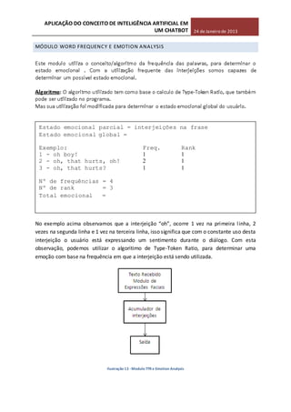 APLICAÇÃO DO CONCEITO DE INTELIGÊNCIA ARTIFICIAL EM
UM CHATBOT 24 de Janeiro de 2013
MÓDULO WORD FREQUENCY E EMOTION ANALYSIS
-
No exemplo acima observamos que a interjeição “oh”, ocorre 1 vez na primeira linha, 2
vezes na segunda linha e 1 vez na terceira linha, isso significa que com o constante uso desta
interjeição o usuário está expressando um sentimento durante o diálogo. Com esta
observação, podemos utilizar o algoritimo de Type-Token Ratio, para determinar uma
emoção com base na frequência em que a interjeição está sendo utilizada.
Ilustração 13 - Modulo TTR e Emotion Analysis
Estado emocional parcial = interjeições na frase
Estado emocional global =
Exemplo: Freq. Rank
1 - oh boy! 1 1
2 - oh, that hurts, oh! 2 1
3 - oh, that hurts? 1 1
Nº de frequências = 4
Nº de rank = 3
Total emocional =
 
