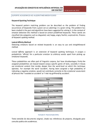 APLICAÇÃO DO CONCEITO DE INTELIGÊNCIA ARTIFICIAL EM
UM CHATBOT 24 de Janeiro de 2013
SUPORTE ACADEMICO AO ALGORITIMO MODIFICADO
Keyword Spotting Technique
The keyword pattern matching problem can be described as the problem of finding
occurrences of keywords from a given set as substrings in a given string. This problem has
been studied in the past and algorithms have been suggested for solving it. In the context of
emotion detection this method is based on certain predefined keywords. These words are
classified into categories such as disgusted, sad, happy, angry, fearful, surprised etc. Process
of Keyword spotting method.
Lexical Affinity Method
Detecting emotions based on related keywords is an easy to use and straightforward
method.
Lexical Affinity approach is an extension of keyword spotting technique; it assigns a
probabilistic ‘affinity’ for a particular emotion to arbitrary words apart from picking up
emotional keywords.
These probabilities are often part of linguistic corpora, but have disadvantages; firstly the
assigned probabilities are biased toward corpus-specific genre of texts, secondly it misses
out emotional content that resides deeper than the word-level on which this technique
operates. For example the word ‘accident’, having been assigned a high probability of
indicating a negative emotion, would not contribute correctly to the emotional assessment
of phrases like ‘I avoided an accident’ or ‘I met my girlfriend by accident’.
Ilustração 15 -Representação Gráfica
Texto extraído do documento original, citado nas referências do projecto, divulgado para
consulta publica de académicos.
 