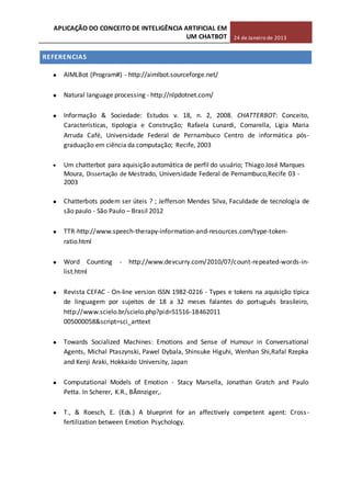 APLICAÇÃO DO CONCEITO DE INTELIGÊNCIA ARTIFICIAL EM
UM CHATBOT 24 de Janeiro de 2013
REFERENCIAS
AIMLBot (Program#) - http://aimlbot.sourceforge.net/
Natural language processing - http://nlpdotnet.com/
Informação & Sociedade: Estudos v. 18, n. 2, 2008. CHATTERBOT: Conceito,
Características, tipologia e Construção; Rafaela Lunardi, Comarella, Ligia Maria
Arruda Café, Universidade Federal de Pernambuco Centro de informática pós-
graduação em ciência da computação; Recife, 2003
Um chatterbot para aquisição automática de perfil do usuário; Thiago José Marques
Moura, Dissertação de Mestrado, Universidade Federal de Pernambuco,Recife 03 -
2003
Chatterbots podem ser úteis ? ; Jefferson Mendes Silva, Faculdade de tecnologia de
são paulo - São Paulo – Brasil 2012
TTR-http://www.speech-therapy-information-and-resources.com/type-token-
ratio.html
Word Counting - http://www.devcurry.com/2010/07/count-repeated-words-in-
list.html
Revista CEFAC - On-line version ISSN 1982-0216 - Types e tokens na aquisição típica
de linguagem por sujeitos de 18 a 32 meses falantes do português brasileiro,
http://www.scielo.br/scielo.php?pid=S1516-18462011
005000058&script=sci_arttext
Towards Socialized Machines: Emotions and Sense of Humour in Conversational
Agents, Michal Ptaszynski, Pawel Dybala, Shinsuke Higuhi, Wenhan Shi,Rafal Rzepka
and Kenji Araki, Hokkaido University, Japan
Computational Models of Emotion - Stacy Marsella, Jonathan Gratch and Paulo
Petta. In Scherer, K.R., BÃ¤nziger,.
T., & Roesch, E. (Eds.) A blueprint for an affectively competent agent: Cross-
fertilization between Emotion Psychology.
 