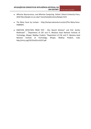 APLICAÇÃO DO CONCEITO DE INTELIGÊNCIA ARTIFICIAL EM
UM CHATBOT 24 de Janeiro de 2013
Affective Neuroscience, and Affective Computing. Oxford: Oxford University Press,
2010 http://people.ict.usc.edu/~marsella/publications/bytopic.html
The Many Faces by Lachyen - http://lachyen.deviantart.com/art/The-Many-Faces-
45804641
EMOTION DETECTION FROM TEXT - Shiv Naresh Shivhare1
and Prof. Saritha
Khethawat2
, 1
Department of CSE and IT, Maulana Azad National Institute of
Technology, Bhopal, Madhya Pradesh, 2
Department of CSE and IT, Maulana Azad
National Institute of Technology, Bhopal, Madhya Pradesh, India
http://airccj.org/CSCP/vol2/csit2237.pdf
 