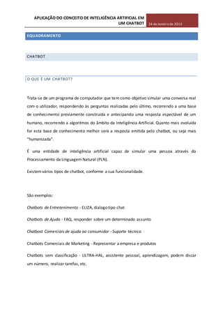 APLICAÇÃO DO CONCEITO DE INTELIGÊNCIA ARTIFICIAL EM
UM CHATBOT 24 de Janeiro de 2013
EQUADRAMENTO
CHATBOT
O QUE É UM CHATBOT?
Trata-se de um programa de computador que tem como objetivo simular uma conversa real
com o utilizador, respondendo às perguntas realizadas pelo último, recorrendo a uma base
de conhecimento previamente construída e antecipando uma resposta espectável de um
humano, recorrendo a algoritmos do âmbito da Inteligência Artificial. Quanto mais evoluída
for esta base de conhecimento melhor será a resposta emitida pelo chatbot, ou seja mais
“humanizada”.
É uma entidade de inteligência artificial capaz de simular uma pessoa através do
Processamento da Linguagem Natural (PLN).
Existemvários tipos de chatbot, conforme a sua funcionalidade.
São exemplos:
Chatbots de Entretenimento - ELIZA, dialogo tipo chat
Chatbots de Ajuda - FAQ, responder sobre um determinado assunto
Chatbost Comerciais de ajuda ao consumidor - Suporte técnico
Chatbots Comerciais de Marketing - Representar a empresa e produtos
Chatbots sem classificação - ULTRA-HAL, assistente pessoal, aprendizagem, podem discar
um número, realizar tarefas, etc.
 