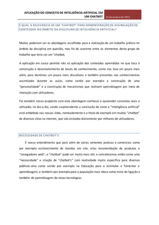 APLICAÇÃO DO CONCEITO DE INTELIGÊNCIA ARTIFICIAL EM
UM CHATBOT 24 de Janeiro de 2013
E QUAL A RELEVÂNCIA DE UM “CHATBOT” PARA DEMONSTRAÇÃO DE ASSIMILAÇÃO DE
CONTEÚDOS NO ÂMBITO DA DISCIPLINA DE INTELIGÊNCIA ARTIFICIAL?
Muitas poderiam ser as abordagens escolhidas para a realização de um trabalho prático no
âmbito da disciplina em questão, mas foi de unanime entre os elementos deste grupo de
trabalho que teria ser um “chatbot,
A aplicação em causa permite não só aplicação dos conteúdos aprendidos no que toca à
construção e desenvolvimento de bases de conhecimento, como nos leva um pouco mais
além, para domínios um pouco mais discutíveis e também presentes nos conhecimentos
assimilados durante as aulas, como sendo por exemplo a construção de uma
“personalidade” e a construção de mecanismos que realizem aprendizagem por meio de
interação com utilizadores.
Foi também nosso propósito com esta abordagem conhecer e apreender conceitos reais e
utilizados no dia-a-dia, sendo surpreendente a conclusão de como a “inteligência artificial”
está embebida nas nossas vidas, nomeadamente e a título de exemplo em muitos “chatbot”
de diversos sítios na internet, que são visitados diariamente por milhares de utilizadores.
NECESSIDADE DE CHATBOT’S
É nosso entendimento que para além de várias vertentes praticas e comerciais como
por exemplo esclarecimento de dúvidas em site, e/ou recomendação de produtos a
“navegadores web”, o “chatbot” pode ser muito mais útil, e consideramos então como uma
“necessidade” a criação de “chatbot’s” com reatividade muito específica para diversos
públicos-alvo como sendo por exemplo na Educação para a estimular e fomentar a
aprendizagem, e também por exemplo para a população mais idosa como meio de ligação e
também de aprendizagem de novas tecnologias.
 