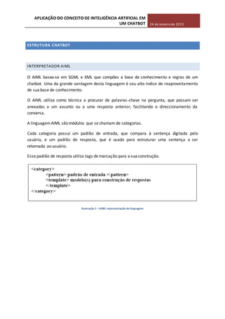 APLICAÇÃO DO CONCEITO DE INTELIGÊNCIA ARTIFICIAL EM
UM CHATBOT 24 de Janeiro de 2013
ESTRUTURA CHATBOT
INTERPRETADOR AIML
O AIML basea-se em SGML e XML que compões a base de conhecimento e regras de um
chatbot. Uma da grande vantagem desta linguagem é seu alto índice de reaproveitamento
de sua base de conhecimento.
O AIML utiliza como técnica a procurar de palavras-chave na pergunta, que possam ser
anexadas a um assunto ou a uma resposta anterior, facilitando o direccionamento da
conversa.
A linguagemAIML são módulos que se chamam de categorias.
Cada categoria possui um padrão de entrada, que compara à sentença digitada pelo
usuário, e um padrão de resposta, que é usado para estruturar uma sentença a ser
retornada ao usuário.
Esse padrão de resposta utiliza tags de marcação para a sua construção.
Ilustração 1 –AIML representação dalinguagem
 