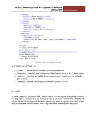 APLICAÇÃO DO CONCEITO DE INTELIGÊNCIA ARTIFICIAL EM
UM CHATBOT 24 de Janeiro de 2013
Ilustração 2 -AIML conceito visual de resposta
As principais tags do AIML são:
<aiml> incia e termina um bloco programado em AIML
<category> identifica uma “unidade de conhecimento” na base de conhecimento
<pattern> identifica um padrão de mensagem simples freqüentemente utilizado
por usuários.
<template> contém a resposta para uma mensagem do usuário.
RECURSÃO
O maior sucesso da linguagem AIML, conjuntamente com as tags de definição de contexto,
é a tag <srai>. Funciona de uma maneira similar a um salto incondicional utilizado em
muitas linguagens de programação (goto), permitindo que a resposta a uma determinada
pergunta possa ser redirecionada a uma categoria em que a mesma já foi respondida.
 