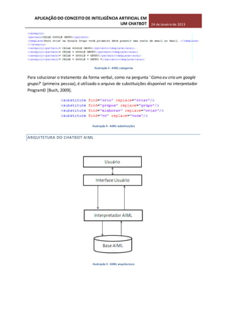 APLICAÇÃO DO CONCEITO DE INTELIGÊNCIA ARTIFICIAL EM
UM CHATBOT 24 de Janeiro de 2013
Ilustração 3 -AIML categorias
Para solucionar o tratamento da forma verbal, como na pergunta 'Como eu crio um google
grupo?' (primeira pessoa), é utilizado o arquivo de substituições disponível no interpretador
ProgramD [Bush, 2009].
Ilustração 4 - AIML substituições
ARQUITETURA DO CHATBOT AIML
Ilustração 5 - AIML arquitectura
 
