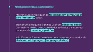 10
Aprendizagem em máquina (Machine Learning)
Machine Learning é quando treinamos um computador
para interpretar coisas.
Treinar uma máquina signiﬁca usar um banco de dados
(normalmente Big Data, com dados retirados da internet)
para que ela reconheça padrões.
Há diferentes formas de treinar uma máquina, chamados de
Modelos de Linguagem (Language Models).
 