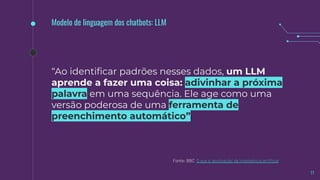 11
Fonte: BBC O que é 'alucinação' de inteligência artiﬁcial
Modelo de linguagem dos chatbots: LLM
“Ao identiﬁcar padrões nesses dados, um LLM
aprende a fazer uma coisa: adivinhar a próxima
palavra em uma sequência. Ele age como uma
versão poderosa de uma ferramenta de
preenchimento automático”.
 