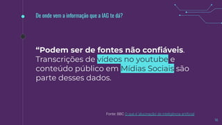 16
Fonte: BBC O que é 'alucinação' de inteligência artiﬁcial
De onde vem a informação que a IAG te dá?
“Podem ser de fontes não conﬁáveis.
Transcrições de vídeos no youtube e
conteúdo público em Mídias Sociais são
parte desses dados.
 