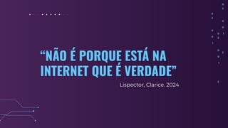 “NÃO É PORQUE ESTÁ NA
INTERNET QUE É VERDADE”
Lispector, Clarice. 2024
 