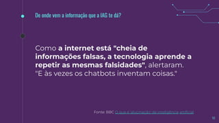 18
Fonte: BBC O que é 'alucinação' de inteligência artiﬁcial
De onde vem a informação que a IAG te dá?
Como a internet está "cheia de
informações falsas, a tecnologia aprende a
repetir as mesmas falsidades", alertaram.
"E às vezes os chatbots inventam coisas."
 