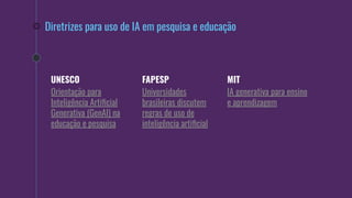 Diretrizes para uso de IA em pesquisa e educação
UNESCO
Orientação para
Inteligência Artiﬁcial
Generativa (GenAI) na
educação e pesquisa
FAPESP
Universidades
brasileiras discutem
regras de uso de
inteligência artiﬁcial
MIT
IA generativa para ensino
e aprendizagem
 