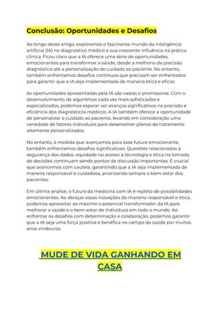 Conclusão: Oportunidades e Desafios
Ao longo deste artigo, exploramos o fascinante mundo da inteligência
artificial (IA) no diagnóstico médico e sua crescente influência na prática
clínica. Ficou claro que a IA oferece uma série de oportunidades
emocionantes para transformar a saúde, desde a melhoria da precisão
diagnóstica até a personalização do cuidado ao paciente. No entanto,
também enfrentamos desafios contínuos que precisam ser enfrentados
para garantir que a IA seja implementada de maneira ética e eficaz.
As oportunidades apresentadas pela IA são vastas e promissoras. Com o
desenvolvimento de algoritmos cada vez mais sofisticados e
especializados, podemos esperar ver avanços significativos na precisão e
eficiência dos diagnósticos médicos. A IA também oferece a oportunidade
de personalizar o cuidado ao paciente, levando em consideração uma
variedade de fatores individuais para desenvolver planos de tratamento
altamente personalizados.
No entanto, à medida que avançamos para esse futuro emocionante,
também enfrentamos desafios significativos. Questões relacionadas à
segurança dos dados, equidade no acesso à tecnologia e ética na tomada
de decisões continuam sendo pontos de discussão importantes. É crucial
que avancemos com cautela, garantindo que a IA seja implementada de
maneira responsável e cuidadosa, priorizando sempre o bem-estar dos
pacientes.
Em última análise, o futuro da medicina com IA é repleto de possibilidades
emocionantes. Ao abraçar essas inovações de maneira responsável e ética,
podemos aproveitar ao máximo o potencial transformador da IA para
melhorar a saúde e o bem-estar de indivíduos em todo o mundo. Ao
enfrentar os desafios com determinação e colaboração, podemos garantir
que a IA seja uma força positiva e benéfica no campo da saúde por muitos
anos vindouros.
MUDE DE VIDA GANHANDO EM
CASA
 