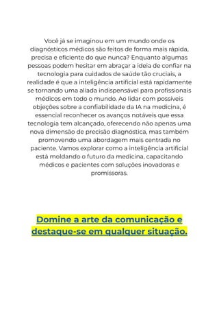 Você já se imaginou em um mundo onde os
diagnósticos médicos são feitos de forma mais rápida,
precisa e eficiente do que nunca? Enquanto algumas
pessoas podem hesitar em abraçar a ideia de confiar na
tecnologia para cuidados de saúde tão cruciais, a
realidade é que a inteligência artificial está rapidamente
se tornando uma aliada indispensável para profissionais
médicos em todo o mundo. Ao lidar com possíveis
objeções sobre a confiabilidade da IA na medicina, é
essencial reconhecer os avanços notáveis que essa
tecnologia tem alcançado, oferecendo não apenas uma
nova dimensão de precisão diagnóstica, mas também
promovendo uma abordagem mais centrada no
paciente. Vamos explorar como a inteligência artificial
está moldando o futuro da medicina, capacitando
médicos e pacientes com soluções inovadoras e
promissoras.
Domine a arte da comunicação e
destaque-se em qualquer situação.
 