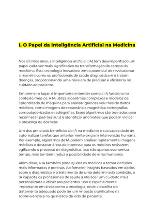 I. O Papel da Inteligência Artificial na Medicina
Nos últimos anos, a inteligência artificial (IA) tem desempenhado um
papel cada vez mais significativo na transformação do campo da
medicina. Esta tecnologia inovadora tem o potencial de revolucionar
a maneira como os profissionais de saúde diagnosticam e tratam
doenças, proporcionando uma nova era de precisão e eficiência no
cuidado ao paciente.
Em primeiro lugar, é importante entender como a IA funciona no
contexto médico. A IA utiliza algoritmos complexos e modelos de
aprendizado de máquina para analisar grandes volumes de dados
médicos, como imagens de ressonância magnética, tomografias
computadorizadas e radiografias. Esses algoritmos são treinados para
reconhecer padrões sutis e identificar anomalias que podem indicar
a presença de doenças.
Um dos principais benefícios da IA na medicina é sua capacidade de
automatizar tarefas que anteriormente exigiam intervenção humana.
Por exemplo, algoritmos de IA podem analisar rapidamente imagens
médicas e destacar áreas de interesse para os médicos revisarem,
agilizando o processo de diagnóstico. Isso não apenas economiza
tempo, mas também reduz a possibilidade de erros humanos.
Além disso, a IA também pode ajudar os médicos a tomar decisões
mais informadas e precisas. Ao fornecer insights baseados em dados
sobre o diagnóstico e o tratamento de uma determinada condição, a
IA capacita os profissionais de saúde a oferecer um cuidado mais
personalizado e eficaz aos pacientes. Isso é especialmente
importante em áreas como a oncologia, onde a escolha do
tratamento adequado pode ter um impacto significativo na
sobrevivência e na qualidade de vida do paciente.
 