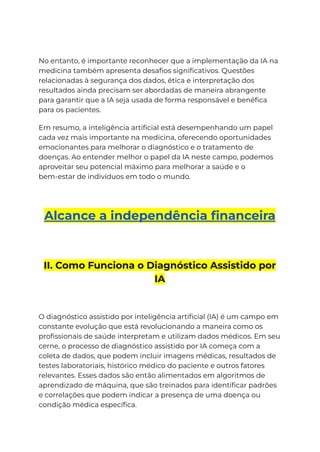 No entanto, é importante reconhecer que a implementação da IA na
medicina também apresenta desafios significativos. Questões
relacionadas à segurança dos dados, ética e interpretação dos
resultados ainda precisam ser abordadas de maneira abrangente
para garantir que a IA seja usada de forma responsável e benéfica
para os pacientes.
Em resumo, a inteligência artificial está desempenhando um papel
cada vez mais importante na medicina, oferecendo oportunidades
emocionantes para melhorar o diagnóstico e o tratamento de
doenças. Ao entender melhor o papel da IA neste campo, podemos
aproveitar seu potencial máximo para melhorar a saúde e o
bem-estar de indivíduos em todo o mundo.
Alcance a independência financeira
II. Como Funciona o Diagnóstico Assistido por
IA
O diagnóstico assistido por inteligência artificial (IA) é um campo em
constante evolução que está revolucionando a maneira como os
profissionais de saúde interpretam e utilizam dados médicos. Em seu
cerne, o processo de diagnóstico assistido por IA começa com a
coleta de dados, que podem incluir imagens médicas, resultados de
testes laboratoriais, histórico médico do paciente e outros fatores
relevantes. Esses dados são então alimentados em algoritmos de
aprendizado de máquina, que são treinados para identificar padrões
e correlações que podem indicar a presença de uma doença ou
condição médica específica.
 