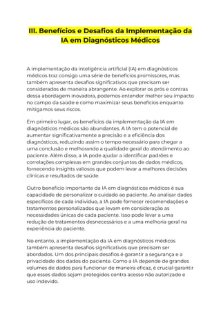 III. Benefícios e Desafios da Implementação da
IA em Diagnósticos Médicos
A implementação da inteligência artificial (IA) em diagnósticos
médicos traz consigo uma série de benefícios promissores, mas
também apresenta desafios significativos que precisam ser
considerados de maneira abrangente. Ao explorar os prós e contras
dessa abordagem inovadora, podemos entender melhor seu impacto
no campo da saúde e como maximizar seus benefícios enquanto
mitigamos seus riscos.
Em primeiro lugar, os benefícios da implementação da IA em
diagnósticos médicos são abundantes. A IA tem o potencial de
aumentar significativamente a precisão e a eficiência dos
diagnósticos, reduzindo assim o tempo necessário para chegar a
uma conclusão e melhorando a qualidade geral do atendimento ao
paciente. Além disso, a IA pode ajudar a identificar padrões e
correlações complexas em grandes conjuntos de dados médicos,
fornecendo insights valiosos que podem levar a melhores decisões
clínicas e resultados de saúde.
Outro benefício importante da IA em diagnósticos médicos é sua
capacidade de personalizar o cuidado ao paciente. Ao analisar dados
específicos de cada indivíduo, a IA pode fornecer recomendações e
tratamentos personalizados que levam em consideração as
necessidades únicas de cada paciente. Isso pode levar a uma
redução de tratamentos desnecessários e a uma melhoria geral na
experiência do paciente.
No entanto, a implementação da IA em diagnósticos médicos
também apresenta desafios significativos que precisam ser
abordados. Um dos principais desafios é garantir a segurança e a
privacidade dos dados do paciente. Como a IA depende de grandes
volumes de dados para funcionar de maneira eficaz, é crucial garantir
que esses dados sejam protegidos contra acesso não autorizado e
uso indevido.
 