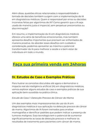 Além disso, questões éticas relacionadas à responsabilidade e
tomada de decisões também surgem com a implementação da IA
em diagnósticos médicos. Quem é responsável por erros ou decisões
incorretas feitas por algoritmos de IA? Como garantir que a IA seja
usada de maneira justa e imparcial, sem perpetuar preconceitos ou
discriminação?
Em resumo, a implementação da IA em diagnósticos médicos
oferece uma série de benefícios emocionantes, mas também
apresenta desafios importantes que precisam ser enfrentados de
maneira proativa. Ao abordar esses desafios com cuidado e
consideração, podemos aproveitar ao máximo o potencial
transformador da IA para melhorar a saúde e o bem-estar de
indivíduos em todo o mundo.
Faça sua primeira venda em 24horas
IV. Estudos de Caso e Exemplos Práticos
Para ilustrar os conceitos discutidos até agora e demonstrar o
impacto real da inteligência artificial (IA) em diagnósticos médicos,
vamos explorar alguns estudos de caso e exemplos práticos de sua
aplicação bem-sucedida na prática clínica.
Estudo de Caso 1: Detecção Precoce de Câncer de Mama
Um dos exemplos mais impressionantes do uso da IA em
diagnósticos médicos é sua aplicação na detecção precoce de câncer
de mama. Algoritmos de IA foram treinados para analisar
mamografias e identificar padrões que podem indicar a presença de
tumores malignos. Essa tecnologia tem o potencial de aumentar
significativamente as taxas de detecção precoce e melhorar os
resultados de tratamento para pacientes com câncer de mama.
 