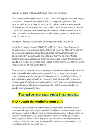 Estudo de Caso 2: Diagnóstico de Doenças Oculares
Outro exemplo interessante é o uso da IA no diagnóstico de doenças
oculares, como retinopatia diabética e degeneração macular
relacionada à idade. Algoritmos de IA podem analisar imagens da
retina e identificar alterações que podem indicar a presença dessas
condições. Isso permite um diagnóstico precoce e um tratamento
oportuno, ajudando a prevenir complicações graves e preservar a
visão do paciente.
Exemplo Prático: Assistência ao Diagnóstico de COVID-19
Durante a pandemia de COVID-19, a IA tem desempenhado um
papel crucial no auxílio ao diagnóstico da doença. Algoritmos foram
desenvolvidos para analisar tomografias computadorizadas de
pacientes com suspeita de infecção por COVID-19 e identificar
características associadas à doença. Isso ajudou os profissionais de
saúde a priorizar pacientes para testes e tratamento, facilitando uma
resposta mais eficaz à pandemia.
Esses estudos de caso e exemplos práticos destacam a variedade de
aplicações da IA em diagnósticos médicos e demonstram seu
potencial para melhorar significativamente a precisão, eficiência e
acessibilidade do cuidado ao paciente. Ao integrar a IA na prática
clínica, os profissionais de saúde podem oferecer um cuidado mais
personalizado e eficaz, proporcionando melhores resultados de
saúde para seus pacientes.
Transforme sua vida financeira
V. O Futuro da Medicina com a IA
À medida que avançamos para o futuro, é impossível ignorar o papel
transformador que a inteligência artificial (IA) está desempenhando no
campo da medicina. O potencial da IA para revolucionar o diagnóstico e o
tratamento de doenças é verdadeiramente emocionante e promissor.
Nesta seção, vamos explorar algumas das tendências emergentes e as
possíveis direções que a medicina com IA pode tomar, oferecendo uma
visão fascinante do que está por vir.
 