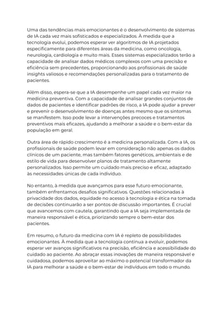 Uma das tendências mais emocionantes é o desenvolvimento de sistemas
de IA cada vez mais sofisticados e especializados. À medida que a
tecnologia evolui, podemos esperar ver algoritmos de IA projetados
especificamente para diferentes áreas da medicina, como oncologia,
neurologia, cardiologia e muito mais. Esses sistemas especializados terão a
capacidade de analisar dados médicos complexos com uma precisão e
eficiência sem precedentes, proporcionando aos profissionais de saúde
insights valiosos e recomendações personalizadas para o tratamento de
pacientes.
Além disso, espera-se que a IA desempenhe um papel cada vez maior na
medicina preventiva. Com a capacidade de analisar grandes conjuntos de
dados de pacientes e identificar padrões de risco, a IA pode ajudar a prever
e prevenir o desenvolvimento de doenças antes mesmo que os sintomas
se manifestem. Isso pode levar a intervenções precoces e tratamentos
preventivos mais eficazes, ajudando a melhorar a saúde e o bem-estar da
população em geral.
Outra área de rápido crescimento é a medicina personalizada. Com a IA, os
profissionais de saúde podem levar em consideração não apenas os dados
clínicos de um paciente, mas também fatores genéticos, ambientais e de
estilo de vida para desenvolver planos de tratamento altamente
personalizados. Isso permite um cuidado mais preciso e eficaz, adaptado
às necessidades únicas de cada indivíduo.
No entanto, à medida que avançamos para esse futuro emocionante,
também enfrentamos desafios significativos. Questões relacionadas à
privacidade dos dados, equidade no acesso à tecnologia e ética na tomada
de decisões continuarão a ser pontos de discussão importantes. É crucial
que avancemos com cautela, garantindo que a IA seja implementada de
maneira responsável e ética, priorizando sempre o bem-estar dos
pacientes.
Em resumo, o futuro da medicina com IA é repleto de possibilidades
emocionantes. À medida que a tecnologia continua a evoluir, podemos
esperar ver avanços significativos na precisão, eficiência e acessibilidade do
cuidado ao paciente. Ao abraçar essas inovações de maneira responsável e
cuidadosa, podemos aproveitar ao máximo o potencial transformador da
IA para melhorar a saúde e o bem-estar de indivíduos em todo o mundo.
 
