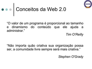 Conceitos da Web 2.0 “ O valor de um programa é proporcional ao tamanho e dinamismo do conteúdo que ele ajuda a administrar.” Tim O’Reilly “ Não importa quão criativa sua organização possa ser, a comunidade livre sempre será mais criativa.” Stephen O'Grady 