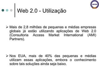 Web 2.0 - Utilização Mais de 2,8 milhões de pequenas e médias empresas globais já estão utilizando aplicações de Web 2.0 (Consultoria Access Market International (AMI) Partners).  Nos EUA, mais de 40% das pequenas e médias utilizam essas aplicações, embora o conhecimento sobre tais soluções ainda seja baixo.  