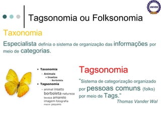 Tagsonomia ou Folksonomia Tagsonomia “ Sistema de categorização organizado por  pessoas comuns  (folks) por meio de  Tags .” Thomas Vander Wal Taxonomia Especialista  definia o sistema de organização das  informações  por meio de   categorias . 