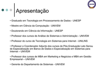 Apresentação Graduado em Tecnologia em Processamento de Dados - UNESP Mestre em Ciência da Computação - UNIVEM Doutorando em Ciência da Informação - UNESP Professor dos cursos de Análise de Sistemas e Administração - UNIVEM Professor do curso de Tecnologia em Sistemas para Internet - UNILINS Professor e Coordenador Adjunto dos cursos de Pós-Graduação Lato Sensu de Especialização em Banco de Dados e Especialização em Sistemas para Internet – UNIVEM Professor dos cursos de MBA em Marketing e Negócios e MBA em Gestão Empresarial – UNIVEM Gerente do Departamento de Sistemas - UNIVEM 