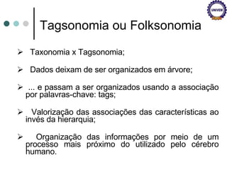 Taxonomia x Tagsonomia; Dados deixam de ser organizados em árvore; ... e passam a ser organizados usando a associação por palavras-chave: tags; Valorização das associações das características ao invés da hierarquia; Organização das informações por meio de um processo mais próximo do utilizado pelo cérebro humano. Tagsonomia ou Folksonomia 