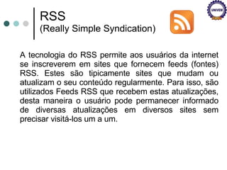 A tecnologia do RSS permite aos usuários da internet se inscreverem em sites que fornecem feeds (fontes) RSS. Estes são tipicamente sites que mudam ou atualizam o seu conteúdo regularmente. Para isso, são utilizados Feeds RSS que recebem estas atualizações, desta maneira o usuário pode permanecer informado de diversas atualizações em diversos sites sem precisar visitá-los um a um. RSS  (Really Simple Syndication) 