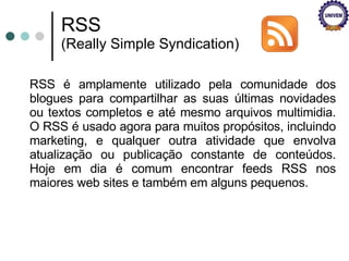RSS é amplamente utilizado pela comunidade dos blogues para compartilhar as suas últimas novidades ou textos completos e até mesmo arquivos multimidia. O RSS é usado agora para muitos propósitos, incluindo marketing, e qualquer outra atividade que envolva atualização ou publicação constante de conteúdos. Hoje em dia é comum encontrar feeds RSS nos maiores web sites e também em alguns pequenos. RSS  (Really Simple Syndication) 