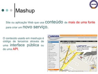 Site ou aplicação Web que usa  conteúdo  de  mais de uma fonte  para criar um  novo serviço. Mashup O conteúdo usado em mashups é código de terceiros através de uma  interface pública  ou de uma  API .  