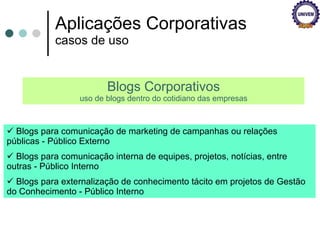 Aplicações Corporativas casos de uso Blogs Corporativos uso de blogs dentro do cotidiano das empresas Blogs para comunicação de marketing de campanhas ou relações públicas - Público Externo  Blogs para comunicação interna de equipes, projetos, notícias, entre outras - Público Interno  Blogs para externalização de conhecimento tácito em projetos de Gestão do Conhecimento - Público Interno  