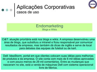 Aplicações Corporativas casos de uso Endomarketing Blogs e Wikis Ci&T: atuação prioritária está nos blogs e wikis. A empresa desenvolveu uma área de blogs, que substituiu a intranet e ficou responsável por comunicar resultados da empresa, mas também dá dicas de inglês e serve de local para debates das equipes de futebol ou de kart.  Dell: IdeaStorm, portal em que clientes colocam suas idéias para melhorias de produtos e da empresa. O site conta com mais de 6 mil idéias aprovadas e com pouco menos de 29 mil comentários. Entre as mudanças que nasceram no site, está a venda de máquinas Dell com sistema operacional livre de fábrica. 