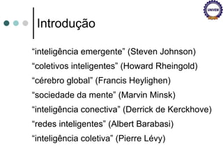 Introdução “ inteligência emergente” (Steven Johnson) “ coletivos inteligentes” (Howard Rheingold) “ cérebro global” (Francis Heylighen) “ sociedade da mente” (Marvin Minsk) “ inteligência conectiva” (Derrick de Kerckhove) “ redes inteligentes” (Albert Barabasi) “ inteligência coletiva” (Pierre Lévy) 