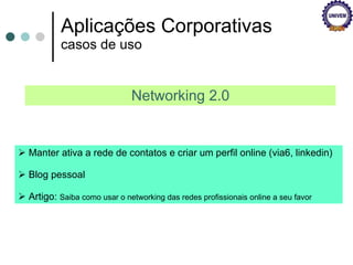 Aplicações Corporativas casos de uso Networking 2.0 Manter ativa a rede de contatos e criar um perfil online (via6, linkedin) Blog pessoal Artigo:  Saiba como usar o networking das redes profissionais online a seu favor  