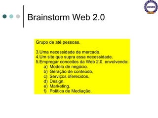 Brainstorm Web 2.0 Grupo de até pessoas. Uma necessidade de mercado. Um site que supra essa necessidade. Empregar conceitos da Web 2.0, envolvendo: Modelo de negócio. Geração de conteúdo. Serviços oferecidos. Design. Marketing. Política de Mediação. 