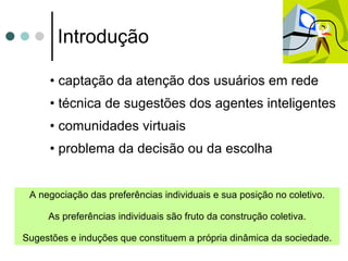 Introdução captação da atenção dos usuários em rede  técnica de sugestões dos agentes inteligentes  comunidades virtuais problema da decisão ou da escolha A negociação das preferências individuais e sua posição no coletivo. As preferências individuais são fruto da construção coletiva. Sugestões e induções que constituem a própria dinâmica da sociedade. 