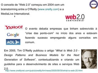 O conceito de “Web 2.0” começou em 2004 com um brainstorming entre a O’Reilly ( www.oreilly.com ) e a MediaLive International. Em 2005, Tim O’Reilly publicou o artigo “ What Is Web 2.0 - Design Patterns and Business Models for the Next Generation of Software ”, contextualizando e criando um  guideline  para o desenvolvimento de sites e serviços Web 2.0. http://www.oreillynet.com/pub/a/oreilly/tim/news/2005/09/30/what-is-web-20.html O evento debatia empresas que tinham sobrevivido à  “crise das ponto-com”  no início dos anos e estavam fazendo sucesso empregando alguns conceitos em comum.  
