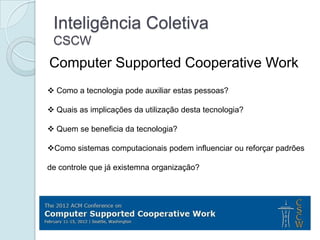 Inteligência Coletiva
 CSCW
Computer Supported Cooperative Work
 Como a tecnologia pode auxiliar estas pessoas?

 Quais as implicações da utilização desta tecnologia?

 Quem se beneficia da tecnologia?

Como sistemas computacionais podem influenciar ou reforçar padrões

de controle que já existemna organização?
 
