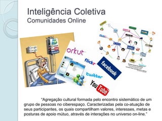 Inteligência Coletiva
 Comunidades Online




          “Agregação cultural formada pelo encontro sistemático de um
grupo de pessoas no ciberespaço. Caracterizadas pela co-atuação de
seus participantes, os quais compartilham valores, interesses, metas e
posturas de apoio mútuo, através de interações no universo on-line.”
 