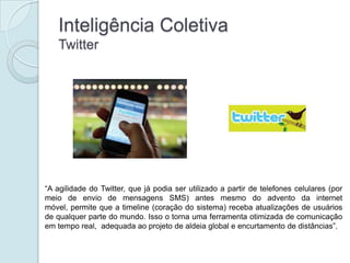 Inteligência Coletiva
    Twitter




“A agilidade do Twitter, que já podia ser utilizado a partir de telefones celulares (por
meio de envio de mensagens SMS) antes mesmo do advento da internet
móvel, permite que a timeline (coração do sistema) receba atualizações de usuários
de qualquer parte do mundo. Isso o torna uma ferramenta otimizada de comunicação
em tempo real, adequada ao projeto de aldeia global e encurtamento de distâncias”.
 
